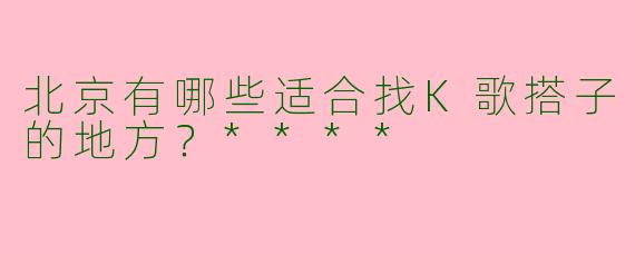 北京有哪些适合找K歌搭子的地方？****