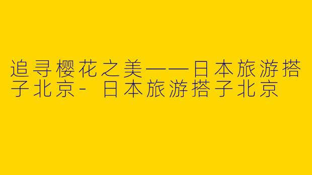 追寻樱花之美——日本旅游搭子北京-日本旅游搭子北京
