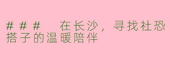 ### 在长沙，寻找社恐搭子的温暖陪伴