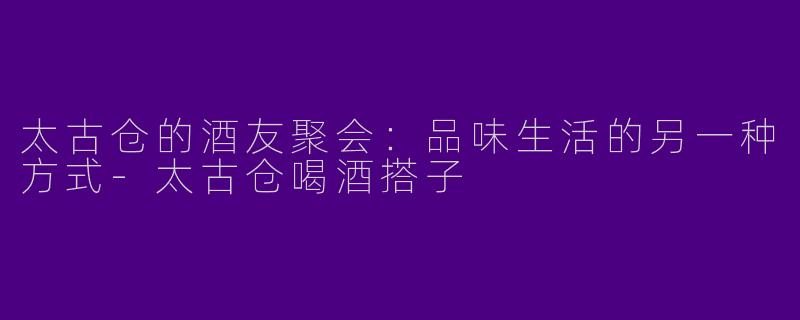 太古仓的酒友聚会：品味生活的另一种方式-太古仓喝酒搭子