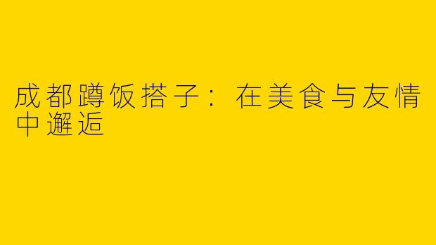 成都蹲饭搭子：在美食与友情中邂逅