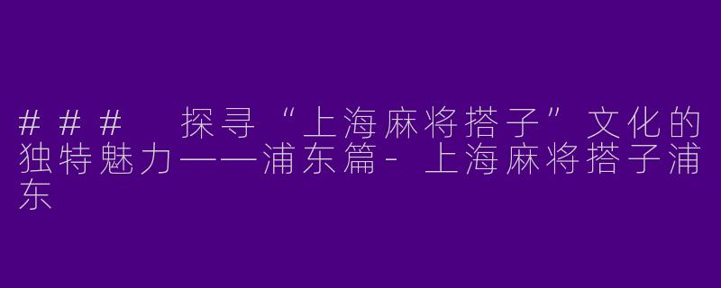 ### 探寻“上海麻将搭子”文化的独特魅力——浦东篇-上海麻将搭子浦东