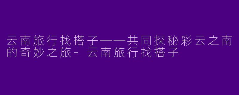 云南旅行找搭子——共同探秘彩云之南的奇妙之旅-云南旅行找搭子