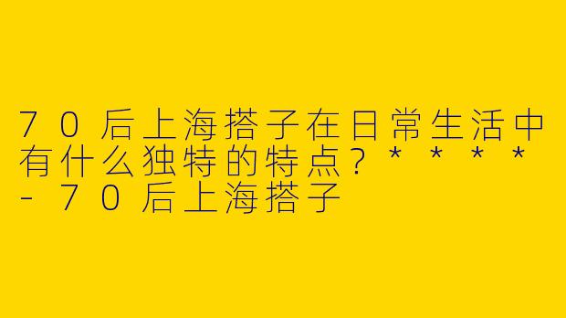70后上海搭子在日常生活中有什么独特的特点？****