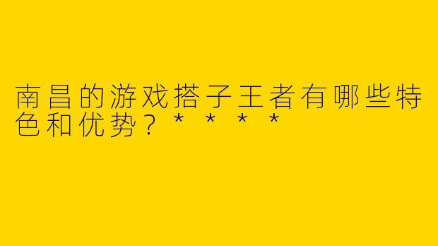 南昌的游戏搭子王者有哪些特色和优势？****