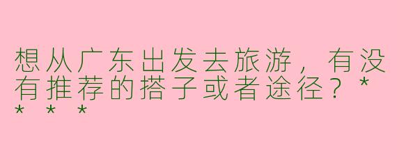 想从广东出发去旅游,有没有推荐的搭子或者途径?****