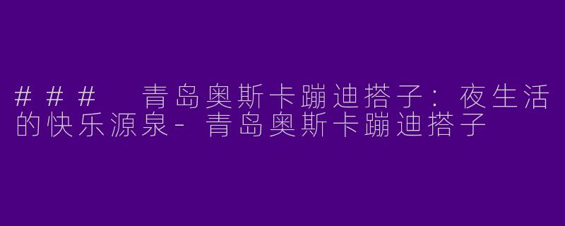 ### 青岛奥斯卡蹦迪搭子：夜生活的快乐源泉-青岛奥斯卡蹦迪搭子