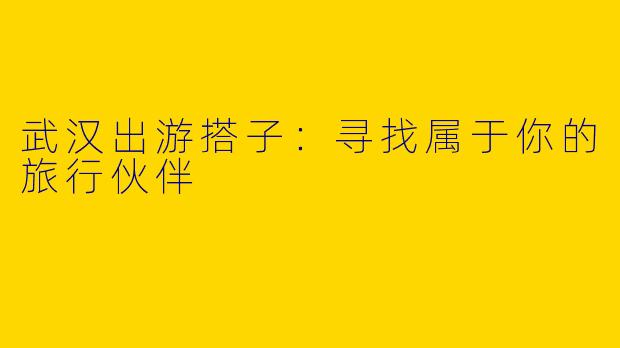 武汉出游搭子：寻找属于你的旅行伙伴