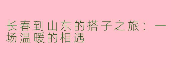 长春到山东的搭子之旅：一场温暖的相遇