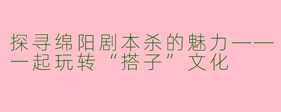 探寻绵阳剧本杀的魅力——一起玩转“搭子”文化