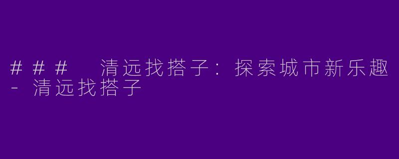 ### 清远找搭子：探索城市新乐趣-清远找搭子