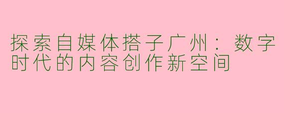 探索自媒体搭子广州：数字时代的内容创作新空间