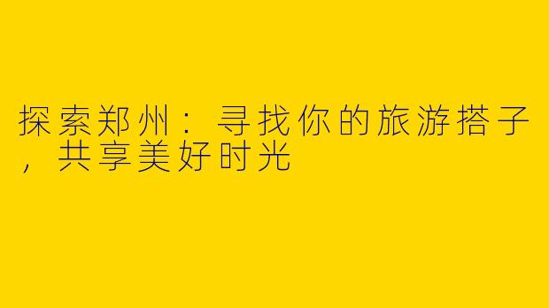 探索郑州：寻找你的旅游搭子，共享美好时光