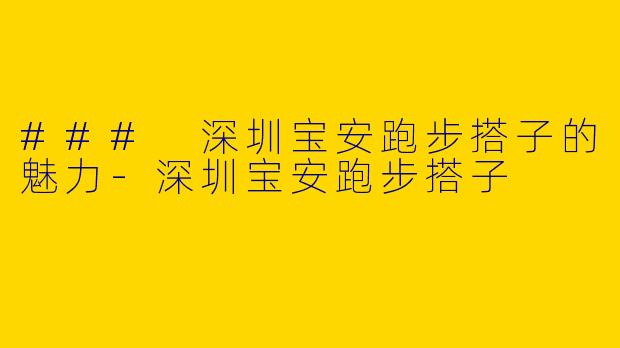 ### 深圳宝安跑步搭子的魅力-深圳宝安跑步搭子