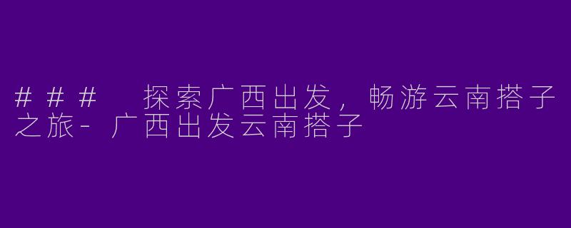 ### 探索广西出发，畅游云南搭子之旅-广西出发云南搭子
