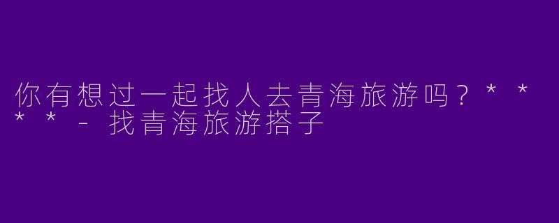 你有想过一起找人去青海旅游吗?****