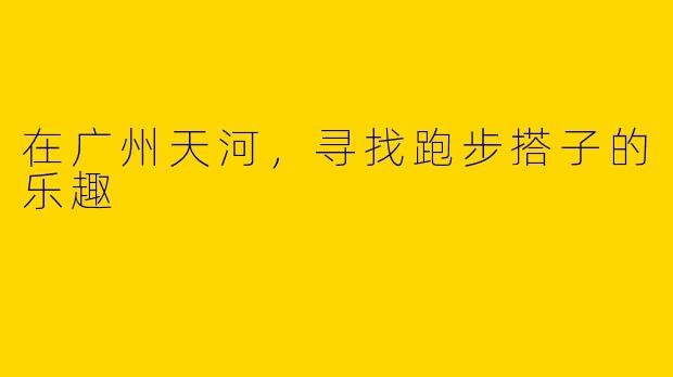在广州天河，寻找跑步搭子的乐趣