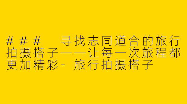 ### 寻找志同道合的旅行拍摄搭子——让每一次旅程都更加精彩-旅行拍摄搭子