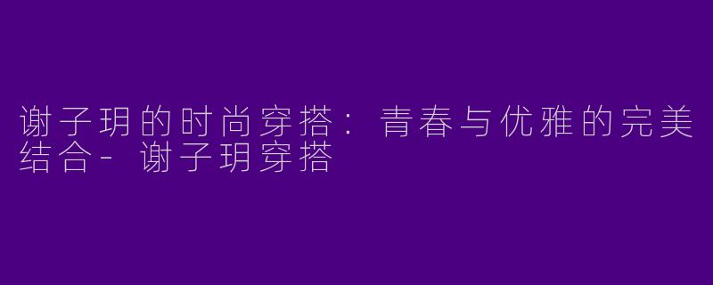 谢子玥的时尚穿搭：青春与优雅的完美结合-谢子玥穿搭