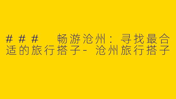 ### 畅游沧州：寻找最合适的旅行搭子-沧州旅行搭子