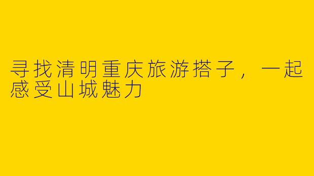 寻找清明重庆旅游搭子，一起感受山城魅力
