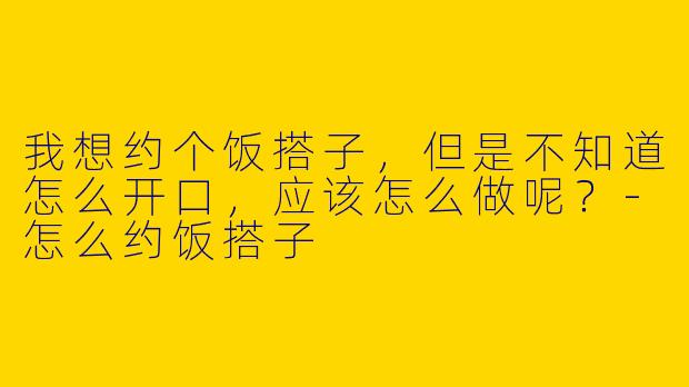 我想约个饭搭子，但是不知道怎么开口，应该怎么做呢？