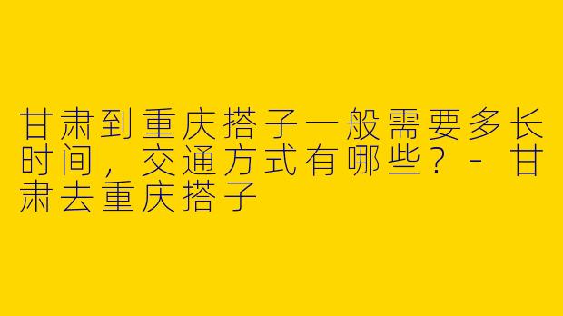 甘肃到重庆搭子一般需要多长时间，交通方式有哪些？