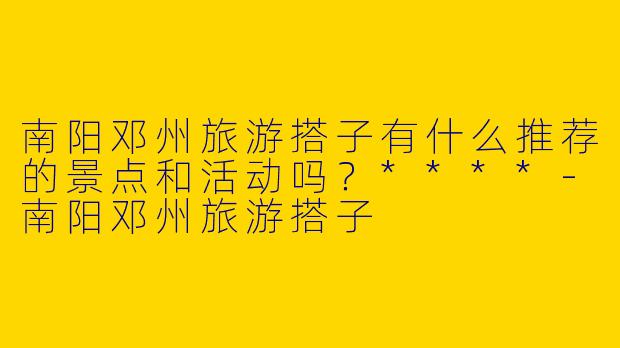 南阳邓州旅游搭子有什么推荐的景点和活动吗？****