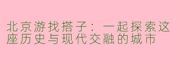 北京游找搭子：一起探索这座历史与现代交融的城市