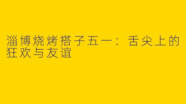 淄博烧烤搭子五一：舌尖上的狂欢与友谊