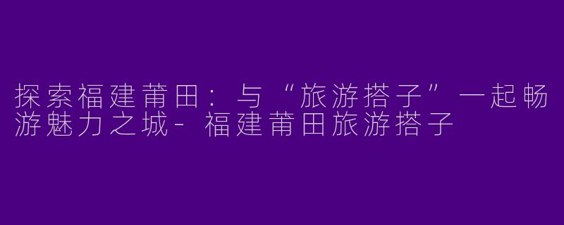 探索福建莆田：与“旅游搭子”一起畅游魅力之城-福建莆田旅游搭子