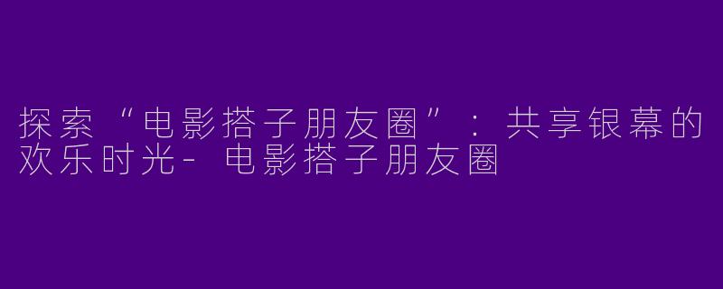 探索“电影搭子朋友圈”：共享银幕的欢乐时光-电影搭子朋友圈