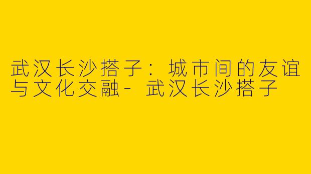 武汉长沙搭子：城市间的友谊与文化交融