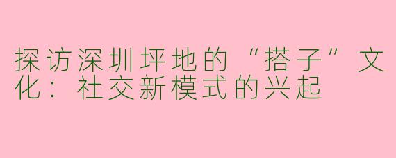 探访深圳坪地的“搭子”文化:社交新模式的兴起