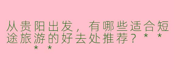 从贵阳出发，有哪些适合短途旅游的好去处推荐？**  **