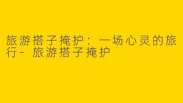 旅游搭子掩护：一场心灵的旅行-旅游搭子掩护