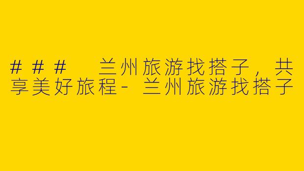 ### 兰州旅游找搭子，共享美好旅程-兰州旅游找搭子