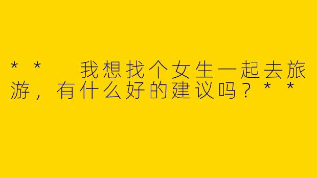 ** 我想找个女生一起去旅游，有什么好的建议吗？**