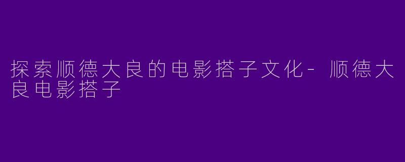 探索顺德大良的电影搭子文化-顺德大良电影搭子