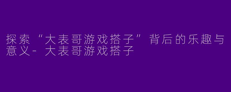 探索“大表哥游戏搭子”背后的乐趣与意义