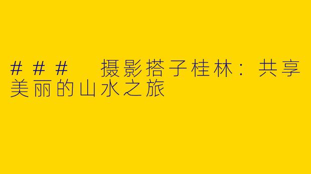 ### 摄影搭子桂林：共享美丽的山水之旅