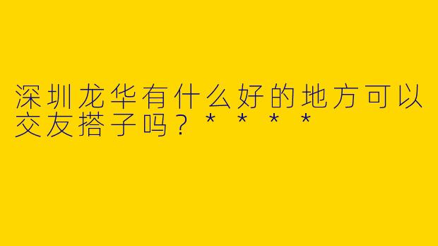 深圳龙华有什么好的地方可以交友搭子吗？****