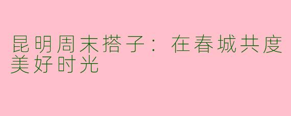 昆明周末搭子：在春城共度美好时光