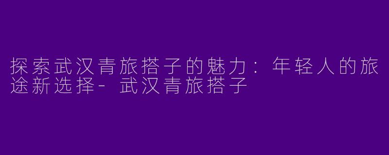 探索武汉青旅搭子的魅力：年轻人的旅途新选择-武汉青旅搭子