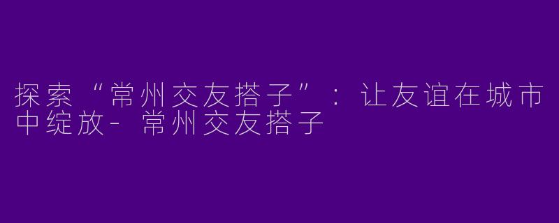 探索“常州交友搭子”：让友谊在城市中绽放-常州交友搭子