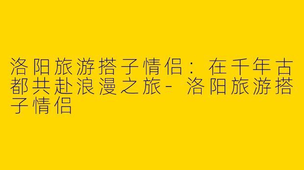 洛阳旅游搭子情侣：在千年古都共赴浪漫之旅-洛阳旅游搭子情侣