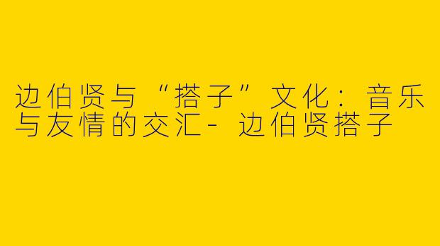 边伯贤与“搭子”文化：音乐与友情的交汇-边伯贤搭子