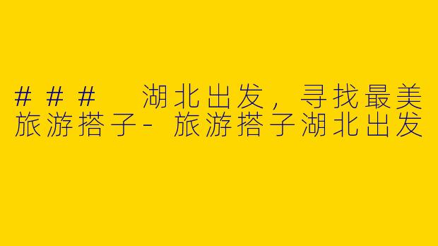 ### 湖北出发,寻找最美旅游搭子