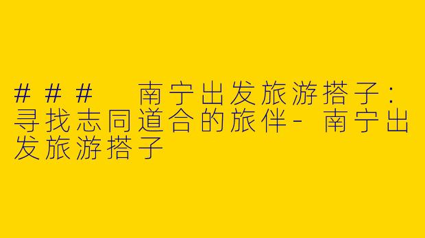 ### 南宁出发旅游搭子:寻找志同道合的旅伴