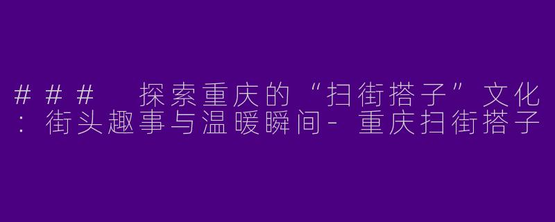 ### 探索重庆的“扫街搭子”文化：街头趣事与温暖瞬间-重庆扫街搭子